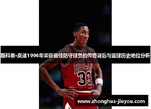 斯科蒂·皮蓬1996年荣获最佳防守球员的传奇背后与篮球历史地位分析