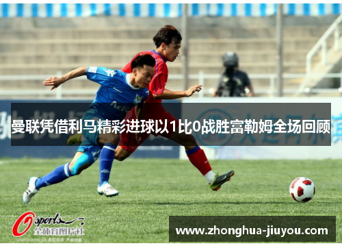 曼联凭借利马精彩进球以1比0战胜富勒姆全场回顾 曼联凭借利马精彩进球以1比0战胜富勒姆全场回顾