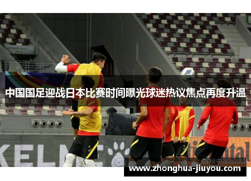中国国足迎战日本比赛时间曝光球迷热议焦点再度升温 中国国足迎战日本比赛时间曝光球迷热议焦点再度升温