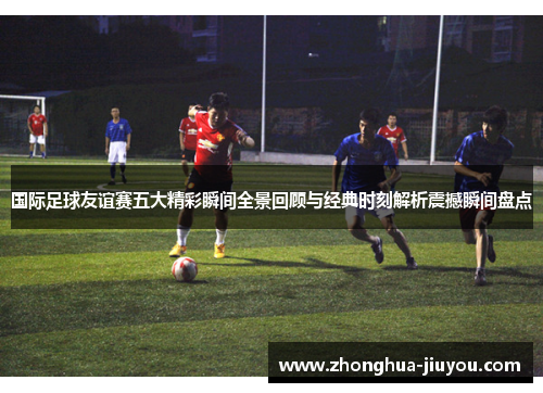 国际足球友谊赛五大精彩瞬间全景回顾与经典时刻解析震撼瞬间盘点 国际足球友谊赛五大精彩瞬间全景回顾与经典时刻解析震撼瞬间盘点