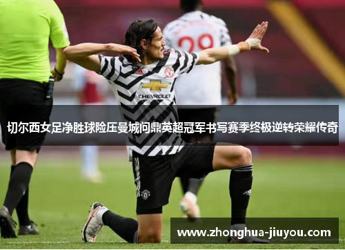 切尔西女足净胜球险压曼城问鼎英超冠军书写赛季终极逆转荣耀传奇 切尔西女足净胜球险压曼城问鼎英超冠军书写赛季终极逆转荣耀传奇