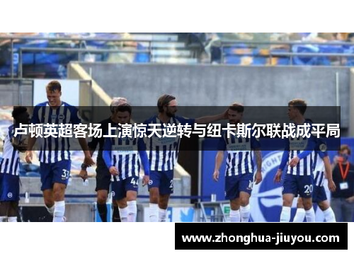 卢顿英超客场上演惊天逆转与纽卡斯尔联战成平局 卢顿英超客场上演惊天逆转与纽卡斯尔联战成平局