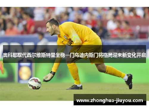 奥科耶取代西尔维斯特里坐稳一门乌迪内斯门将格局迎来新变化开启 奥科耶取代西尔维斯特里坐稳一门乌迪内斯门将格局迎来新变化开启