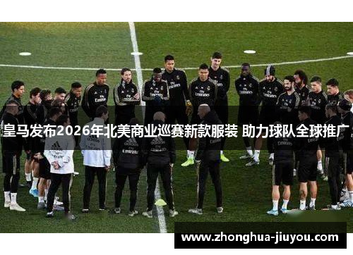 皇马发布2026年北美商业巡赛新款服装 助力球队全球推广 皇马发布2026年北美商业巡赛新款服装 助力球队全球推广