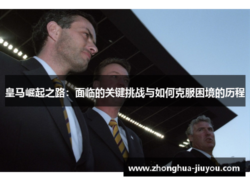 皇马崛起之路:面临的关键挑战与如何克服困境的历程 皇马崛起之路:面临的关键挑战与如何克服困境的历程