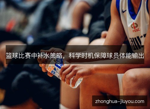 篮球比赛中补水策略,科学时机保障球员体能输出 篮球比赛中补水策略,科学时机保障球员体能输出